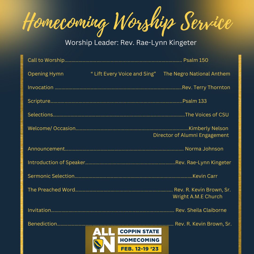 Homecoming Worship Service. Worship Leader: Rev. Rae-Lynn Kingeter. Call to Worship: Psalm 150. Opening Hymn: "Lift Every Voice and Sing". Invocation: Rev. Terry Thornton. Scripture: Psalm 133. Selections: The Voices of CSU. Welcome/Occasion: Kimberly Nelson. Announcement: Norma Johnson. Introduction of Speaker: Rev. Rae-Lynn Kingeter. Sermonic Selection: Kevin Carr. The Preached Word: Rev. R. Kevin Brown, Sr. Invitation: Rev. Sheila Claiborne. Benediction: Rev. R. Kevin Brown, Sr.